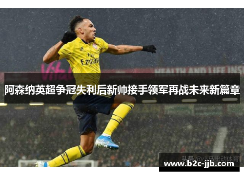 阿森纳英超争冠失利后新帅接手领军再战未来新篇章