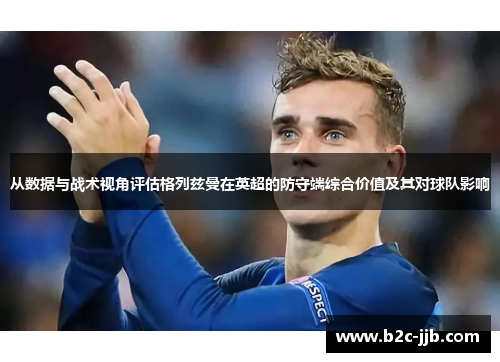 从数据与战术视角评估格列兹曼在英超的防守端综合价值及其对球队影响