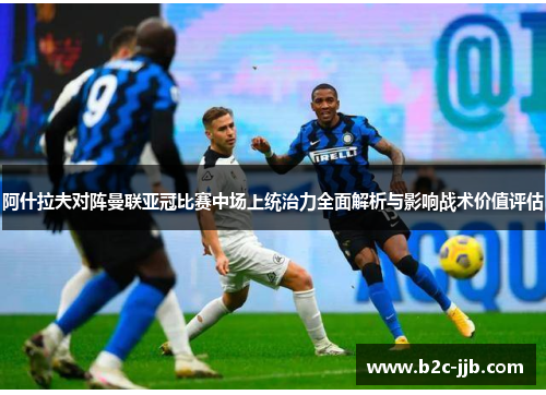 阿什拉夫对阵曼联亚冠比赛中场上统治力全面解析与影响战术价值评估