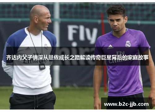 齐达内父子情深从恩佐成长之路解读传奇巨星背后的家庭故事