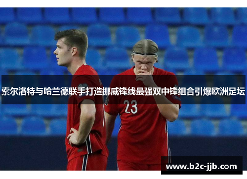 索尔洛特与哈兰德联手打造挪威锋线最强双中锋组合引爆欧洲足坛